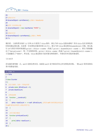 26
27 //执行打印
28 $nameObject->printName(); //输出: heiyeluren
29
30 //第二次实例化对象
31 $nameObject2 = new UserName( "PHP5" );
32
33 //执行打印
34 $nameObject2->printName(); //输出：PHP5
35 ?>


我们看，上面的类分别在 11 行和 20 行使用了 this 指针，那么当时 this 是指向谁呢？其实 this 是在实例化的
时候来确定指向谁，比如第一次实例化对象的时候(25 行)，那么当时 this 就是指向$nameObject 对象，那么执
行 18 行的打印的时候就把 print( $this-><name )变成了 print( $nameObject->name )，那么当然就输
出了"heiyeluren"。第二个实例的时候，print( $this->name )变成了 print( $nameObject2->name )，
于是就输出了"PHP5"。所以说，this 就是指向当前对象实例的指针，不指向任何其他对象或类。

(2)self


首先我们要明确一点，self 是指向类本身，也就是 self 是不指向任何已经实例化的对象，一般 self 使用来指向
类中的静态变量。

<? Code ?>
1 <?php
2
3 class Counter
4{
5    //定义属性，包括一个静态变量
6    private static $firstCount = 0;
7    private $lastCount;
8
9    //构造函数
10     function __construct()
11     {
12         $this->lastCount = ++self::$firstCount; //使用 self 来调用静态变量,使
用 self 调用必须使用::(域运算符号)
13     }
14
15     //打印最次数值
16     function printLastCount()
17     {
18         print( $this->lastCount );
19     }
20 }

                                                                         PHPMORE VOL5 4/26
 
