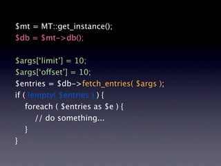 $mt = MT::get_instance();
$db = $mt->db();

$args[‘limit’] = 10;
$args[‘offset’] = 10;
$entries = $db->fetch_entries( $args );
if ( !empty( $entries ) ) {
    foreach ( $entries as $e ) {
       // do something...
    }
}
 