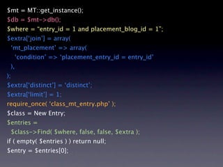 $mt = MT::get_instance();
$db = $mt->db();
$where = “entry_id = 1 and placement_blog_id = 1”;
$extra[‘join’] = array(
 ‘mt_placement’ => array(
     ‘condition’ => ‘placement_entry_id = entry_id’
 ),
);
$extra[‘distinct’] = ‘distinct’;
$extra[‘limit’] = 1;
require_once( ‘class_mt_entry.php’ );
$class = New Entry;
$entries =
 $class->Find( $where, false, false, $extra );
if ( empty( $entries ) ) return null;
$entry = $entries[0];
 