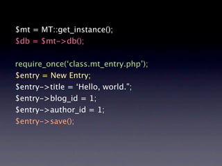 $mt = MT::get_instance();
$db = $mt->db();

require_once(‘class.mt_entry.php’);
$entry = New Entry;
$entry->title = ‘Hello, world.”;
$entry->blog_id = 1;
$entry->author_id = 1;
$entry->save();
 