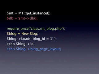 $mt = MT::get_instance();
$db = $mt->db();

require_once(‘class.mt_blog.php’);
$blog = New Blog;
$blog->Load( ‘blog_id = 1’ );
echo $blog->id;
echo $blog->blog_page_layout;
 
