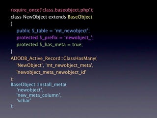 require_once(‘class.baseobject.php’);
class NewObject extends BaseObject
{
   public $_table = ‘mt_newobject’;
   protected $_preﬁx = ‘newobject_’;
   protected $_has_meta = true;
}
ADODB_Active_Record::ClassHasMany(
   'NewObject', 'mt_newobject_meta',
   'newobject_meta_newobject_id'
);
BaseObject::install_meta(
   ‘newobject’,
   'new_meta_column’,
   ‘vchar’
);
 