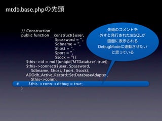 mtdb.base.php


     // Construction
     public function __construct($user,
                       $password = '’,
                       $dbname = '',
                       $host = '',
                       $port = '',
                       $sock = '') {
        $this->id = md5(uniqid('MTDatabase',true));
        $this->connect($user, $password,
          $dbname, $host, $port, $sock);
        ADOdb_Active_Record::SetDatabaseAdapter(
          $this->conn);
   #     $this->conn->debug = true;
     }
 