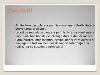 Concluzii
 Arhitectura decuplata a permis o mai mare flexibilitate in
dezvoltarea proiectului
 Lucrul pe module separate a permis livrarea constanta a
unor parti functionale pe intreaga durata de dezvoltare
 Comunicarea intre membrii echipei dar si intre acestia si
manageri a fost un element de importanta majora in
realizarea cu success a proiectului
 