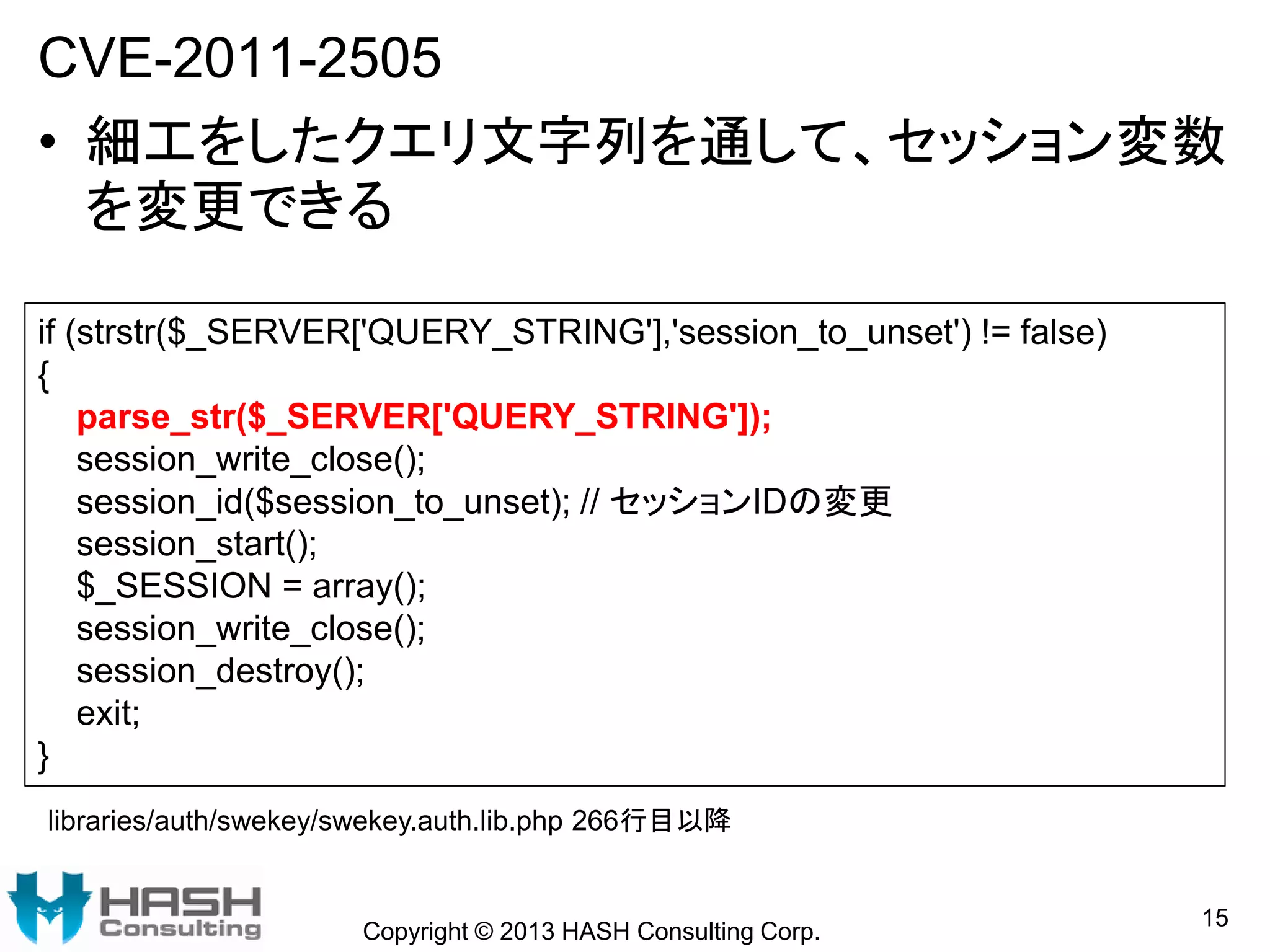 CVE-2011-2505
• 細工をしたクエリ文字列を通して、セッション変数
を変更できる
Copyright © 2013 HASH Consulting Corp.
15
if (strstr($_SERVER['QUERY_STRING'],'session_to_unset') != false)
{
parse_str($_SERVER['QUERY_STRING']);
session_write_close();
session_id($session_to_unset); // セッションIDの変更
session_start();
$_SESSION = array();
session_write_close();
session_destroy();
exit;
}
libraries/auth/swekey/swekey.auth.lib.php 266行目以降
 