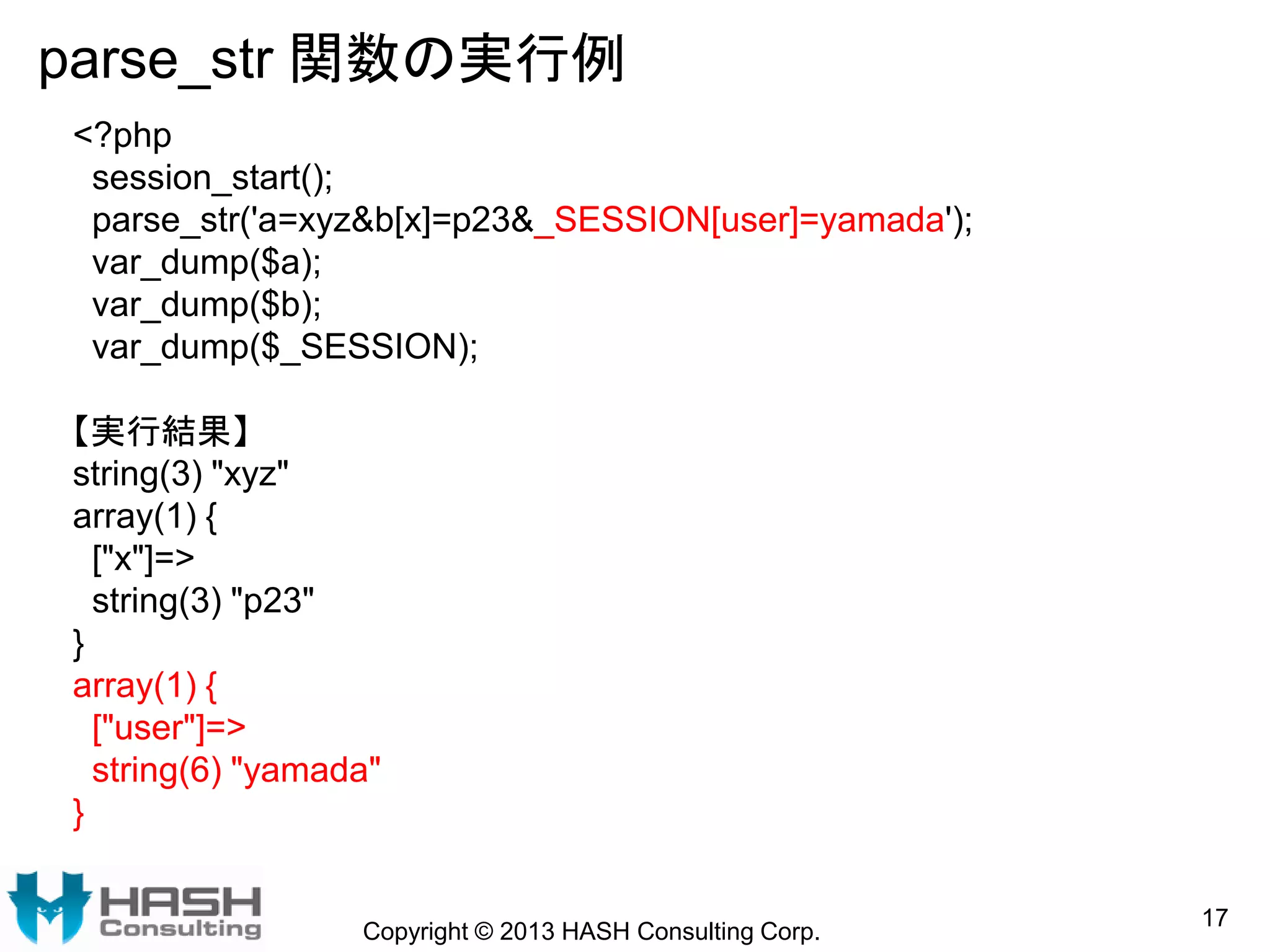 parse_str 関数の実行例
Copyright © 2013 HASH Consulting Corp.
17
<?php
session_start();
parse_str('a=xyz&b[x]=p23&_SESSION[user]=yamada');
var_dump($a);
var_dump($b);
var_dump($_SESSION);
【実行結果】
string(3) "xyz"
array(1) {
["x"]=>
string(3) "p23"
}
array(1) {
["user"]=>
string(6) "yamada"
}
 
