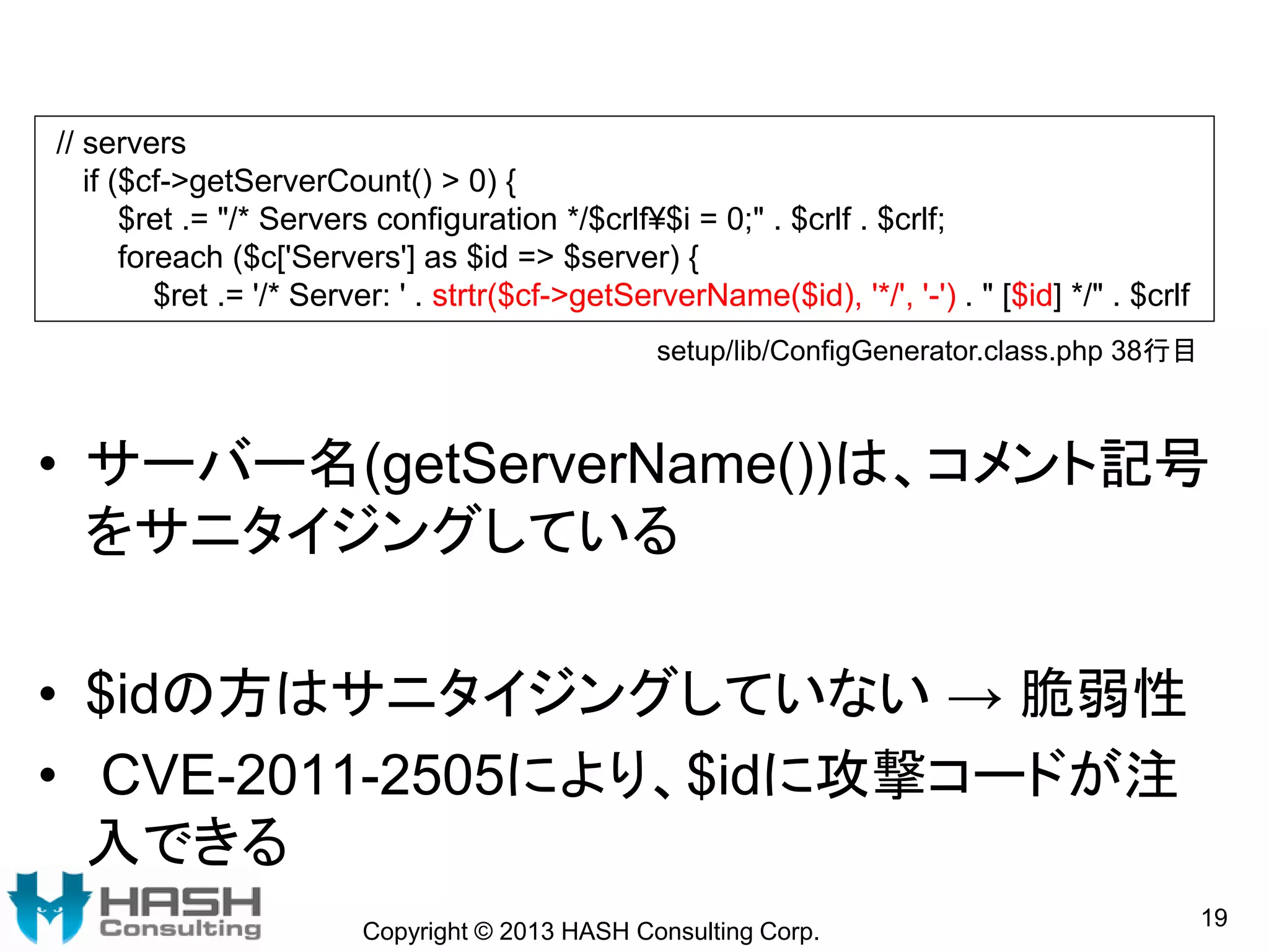 • サーバー名(getServerName())は、コメント記号
をサニタイジングしている
• $idの方はサニタイジングしていない → 脆弱性
• CVE-2011-2505により、$idに攻撃コードが注
入できる
Copyright © 2013 HASH Consulting Corp.
19
// servers
if ($cf->getServerCount() > 0) {
$ret .= "/* Servers configuration */$crlf¥$i = 0;" . $crlf . $crlf;
foreach ($c['Servers'] as $id => $server) {
$ret .= '/* Server: ' . strtr($cf->getServerName($id), '*/', '-') . " [$id] */" . $crlf
setup/lib/ConfigGenerator.class.php 38行目
 
