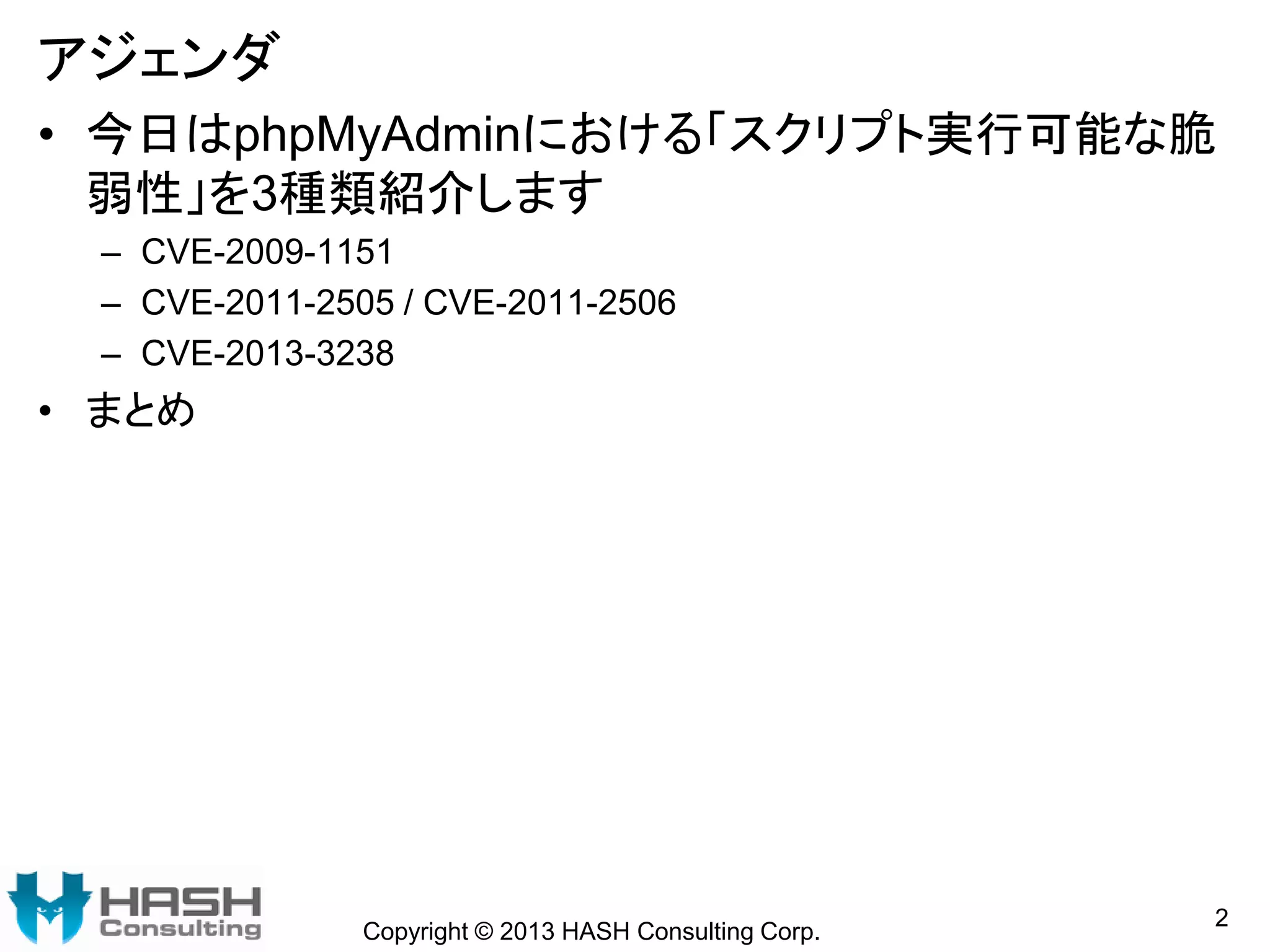 アジェンダ
• 今日はphpMyAdminにおける「スクリプト実行可能な脆
弱性」を3種類紹介します
– CVE-2009-1151
– CVE-2011-2505 / CVE-2011-2506
– CVE-2013-3238
• まとめ
2
Copyright © 2013 HASH Consulting Corp.
 