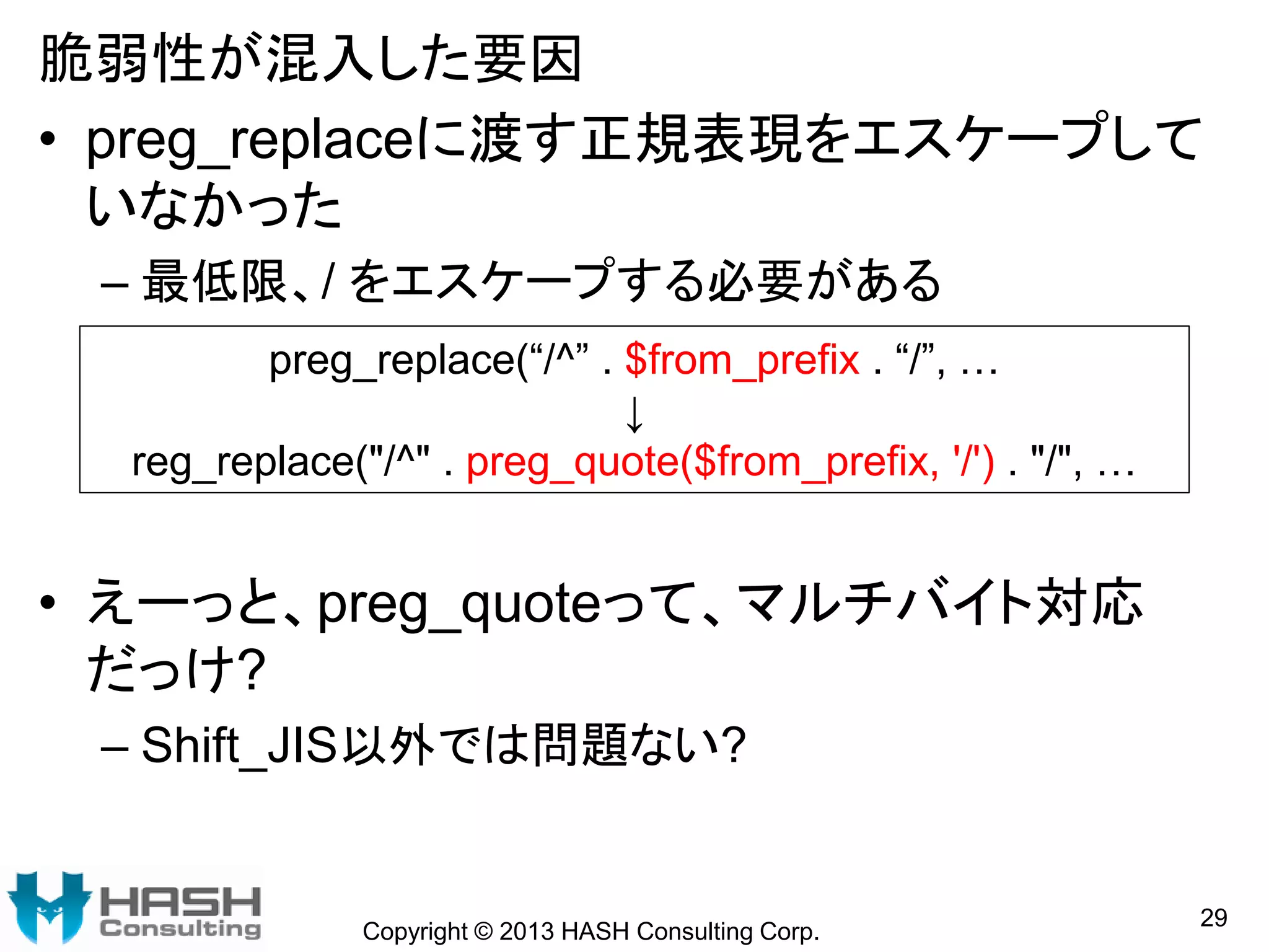 脆弱性が混入した要因
• preg_replaceに渡す正規表現をエスケープして
いなかった
– 最低限、/ をエスケープする必要がある
• えーっと、preg_quoteって、マルチバイト対応
だっけ?
– Shift_JIS以外では問題ない?
Copyright © 2013 HASH Consulting Corp.
29
preg_replace(“/^” . $from_prefix . “/”, …
↓
reg_replace("/^" . preg_quote($from_prefix, '/') . "/", …
 