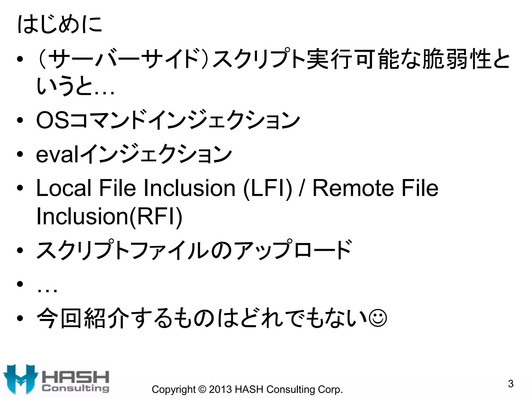 はじめに
• （サーバーサイド）スクリプト実行可能な脆弱性と
いうと…
• OSコマンドインジェクション
• evalインジェクション
• Local File Inclusion (LFI) / Remote File
Inclusion(RFI)
• スクリプトファイルのアップロード
• …
• 今回紹介するものはどれでもない
Copyright © 2013 HASH Consulting Corp.
3
 