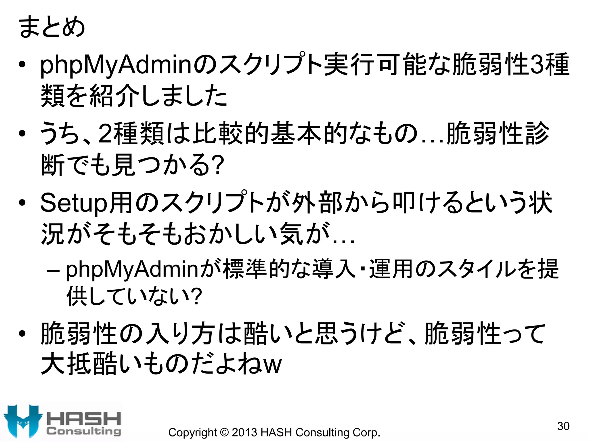 Copyright © 2013 HASH Consulting Corp.
30
まとめ
• phpMyAdminのスクリプト実行可能な脆弱性3種
類を紹介しました
• うち、2種類は比較的基本的なもの…脆弱性診
断でも見つかる?
• Setup用のスクリプトが外部から叩けるという状
況がそもそもおかしい気が…
– phpMyAdminが標準的な導入・運用のスタイルを提
供していない?
• 脆弱性の入り方は酷いと思うけど、脆弱性って
大抵酷いものだよねw
 