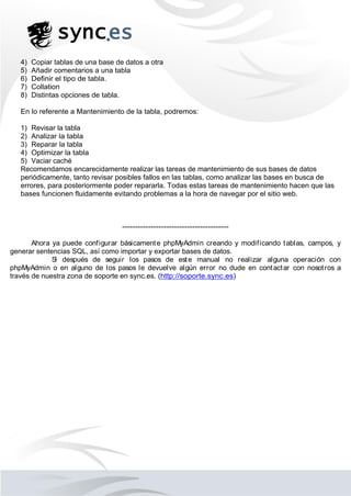 4) Copiar tablas de una base de datos a otra
5) Añadir comentarios a una tabla
6) Definir el tipo de tabla.
7) Collation
8) Distintas opciones de tabla.
En lo referente a Mantenimiento de la tabla, podremos:
1) Revisar la tabla
2) Analizar la tabla
3) Reparar la tabla
4) Optimizar la tabla
5) Vaciar caché
Recomendamos encarecidamente realizar las tareas de mantenimiento de sus bases de datos
periódicamente, tanto revisar posibles fallos en las tablas, como analizar las bases en busca de
errores, para posteriormente poder repararla. Todas estas tareas de mantenimiento hacen que las
bases funcionen fluidamente evitando problemas a la hora de navegar por el sitio web.
-----------------------------------------
Ahora ya puede configurar básicamente phpMyAdmin creando y modificando tablas, campos, y
generar sentencias SQL, así como importar y exportar bases de datos.
Si después de seguir los pasos de este manual no realizar alguna operación con
phpMyAdmin o en alguno de los pasos le devuelve algún error no dude en contactar con nosotros a
través de nuestra zona de soporte en sync.es. (http://soporte.sync.es)
 