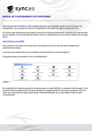 MANUAL DE FUNCIONAMIENTO DE PHPMYADMIN
Este manual esta orientado a todas aquellas personas que necesiten ayuda con el uso básico de
phpMyAdmin de su panel de control de alojamiento contratado con Sync Intertainment S.L.
En primer lugar deberemos de acceder al panel de control del alojamiento siguiendo las instrucciones
que se indican en el mail de alta del mismo. Al ser un alojamiento Linux el acceso debería de ser algo
como:
http://dominio.com:8082
Se le pedirán unos datos de acceso que se le proporciona en la carta de alta de alojamiento
anteriormente citada.
Lo primero que observamos es la pantalla inicial del panel de control (imagen1).
El siguiente paso es acceder al icono de phpMyAdmin:
Imagen 1
Con phpMyAdmin podremos gestionar nuestras bases de datos MySQL, la pantalla inicial (imagen 2) da
la opción tanto de seleccionar una base de datos ya creada desde el menú de la izquierda, como de
crear una nueva base de datos (Esta opción está deshabilitada, por lo que deberá crear la base
manualmente):
 