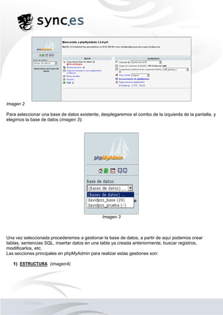 Imagen 2
Para seleccionar una base de datos existente, desplegaremos el combo de la izquierda de la pantalla, y
elegimos la base de datos (imagen 3):
Imagen 3
Una vez seleccionada procederemos a gestionar la base de datos, a partir de aquí podemos crear
tablas, sentencias SQL, insertar datos en una tabla ya creada anteriormente, buscar registros,
modificarlos, etc.
Las secciones principales en phpMyAdmin para realizar estas gestiones son:
1) ESTRUCTURA (imagen4)
 
