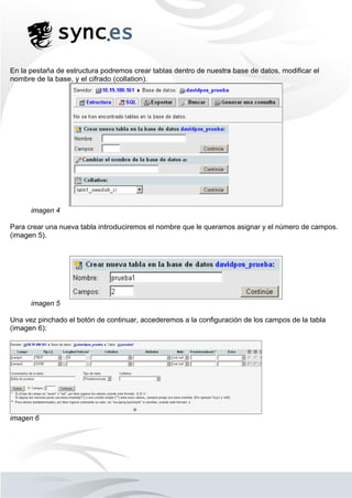 En la pestaña de estructura podremos crear tablas dentro de nuestra base de datos, modificar el
nombre de la base, y el cifrado (collation).
imagen 4
Para crear una nueva tabla introduciremos el nombre que le queramos asignar y el número de campos.
(imagen 5).
imagen 5
Una vez pinchado el botón de continuar, accederemos a la configuración de los campos de la tabla
(imagen 6):
imagen 6
 