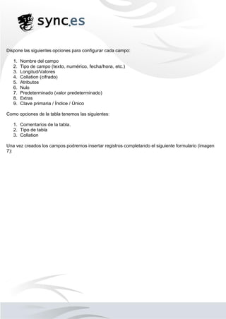 Dispone las siguientes opciones para configurar cada campo:
1. Nombre del campo
2. Tipo de campo (texto, numérico, fecha/hora, etc.)
3. Longitud/Valores
4. Collation (cifrado)
5. Atributos
6. Nulo
7. Predeterminado (valor predeterminado)
8. Extras
9. Clave primaria / Índice / Único
Como opciones de la tabla tenemos las siguientes:
1. Comentarios de la tabla.
2. Tipo de tabla
3. Collation
Una vez creados los campos podremos insertar registros completando el siguiente formulario (imagen
7):
 