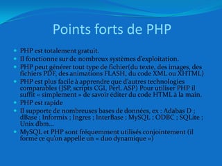 Points forts de PHPPHP est totalement gratuit.Il fonctionne sur de nombreux systèmes d’exploitation.PHP peut générer tout type de fichier(du texte, des images, des fichiers PDF, des animations FLASH, du code XML ou XHTML)PHP est plus facile à apprendre que d’autres technologies comparables (JSP, scripts CGI, Perl, ASP) Pour utiliser PHP il suffit « simplement » de savoir éditer du code HTML à la main.PHP est rapideIl supporte de nombreuses bases de données, ex : Adabas D ; dBase ; Informix ; Ingres ; InterBase ; MySQL ; ODBC ; SQLite ; Unix dbm…MySQL et PHP sont fréquemment utilisés conjointement (il forme ce qu’on appelle un « duo dynamique »)