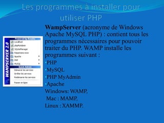 Les programmes à installer pour utiliser PHPWampServer (acronyme de Windows Apache MySQL PHP) : contient tous les programmes nécessaires pour pouvoir traiter du PHP. WAMP installe les programmes suivant :PHP