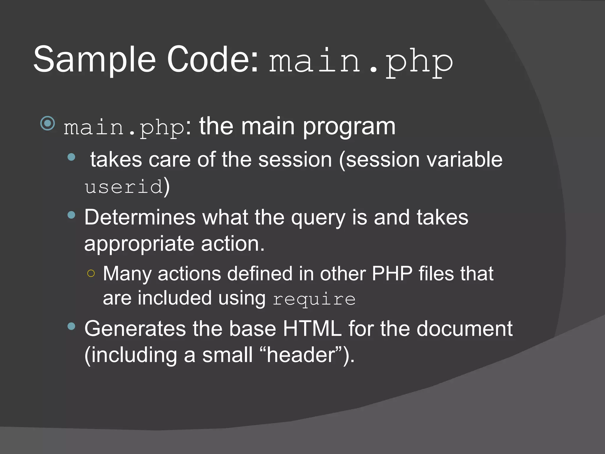 Sample Code: main.php main.php : the main program takes care of the session (session variable userid ) Determines what the query is and takes appropriate action. Many actions defined in other PHP files that are included using require Generates the base HTML for the document (including a small “header”). 