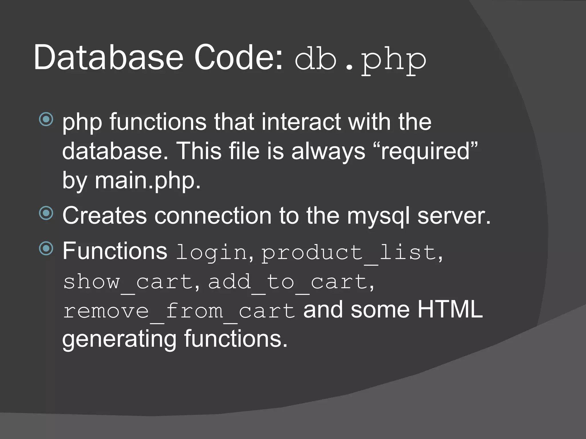 Database Code: db.php php functions that interact with the database. This file is always “required” by main.php. Creates connection to the mysql server. Functions login , product_list , show_cart , add_to_cart , remove_from_cart and some HTML generating functions. 