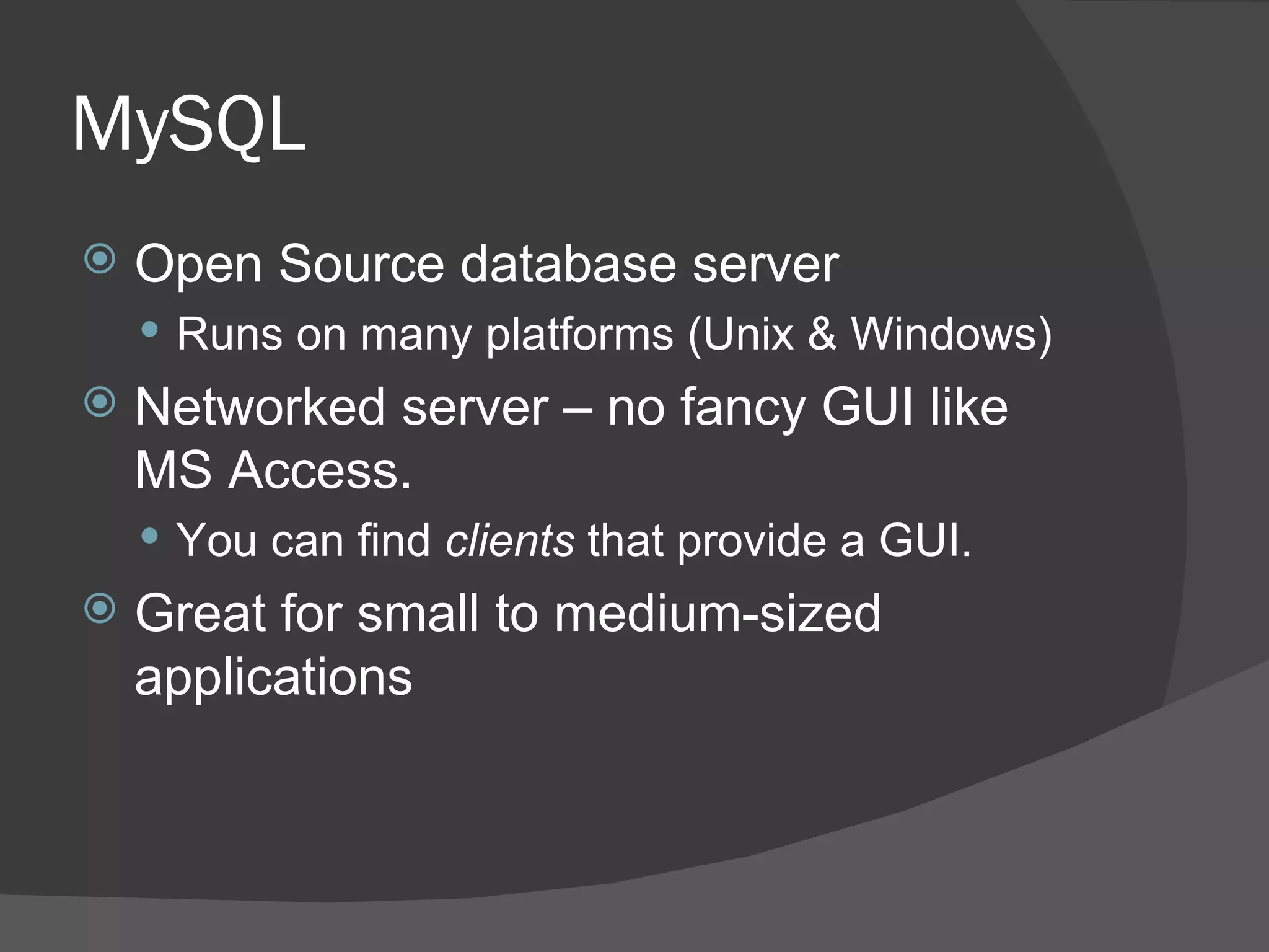 MySQL Open Source database server Runs on many platforms (Unix & Windows) Networked server – no fancy GUI like MS Access. You can find clients that provide a GUI. Great for small to medium-sized applications 
