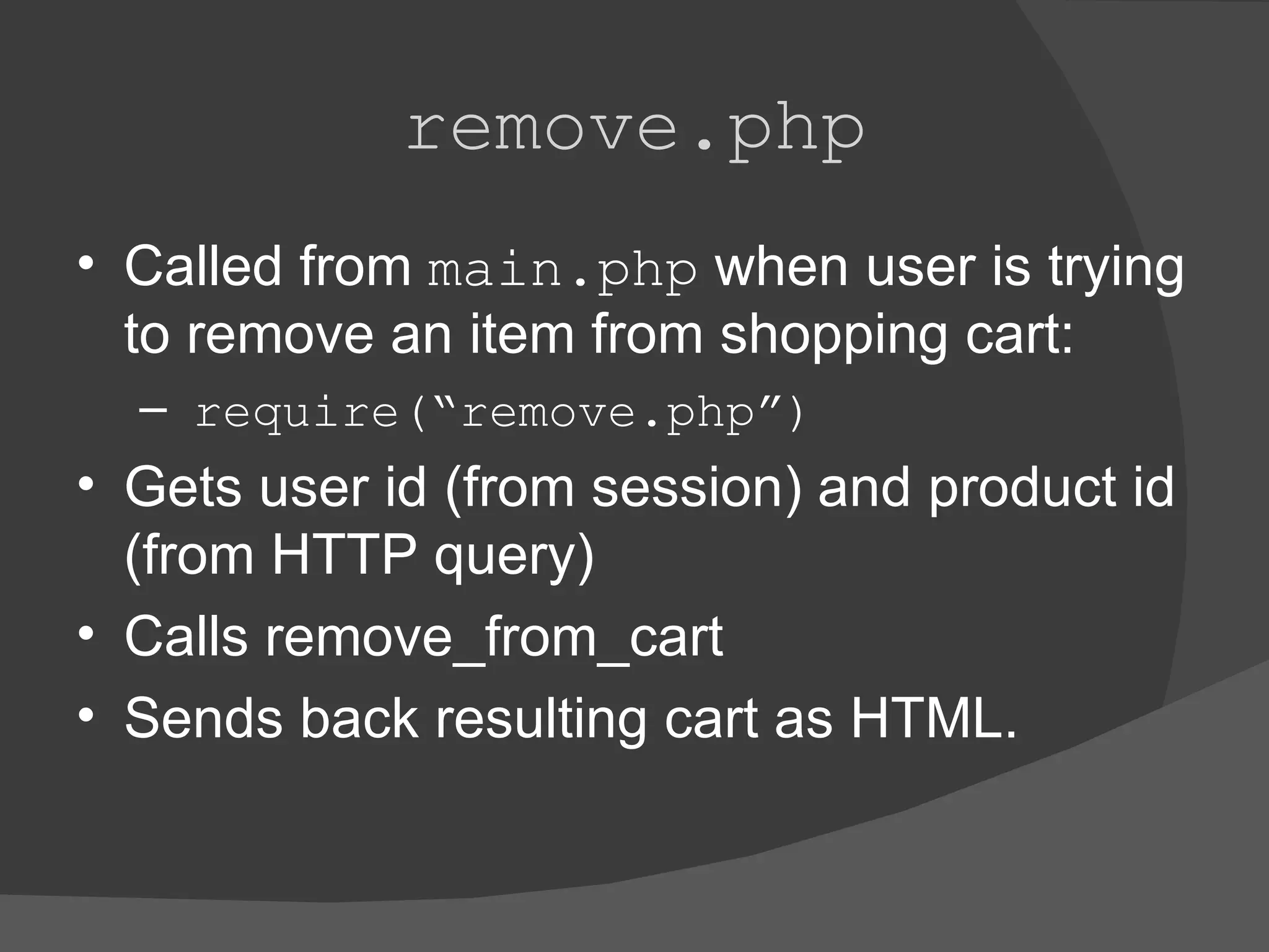 remove.php Called from main.php when user is trying to remove an item from shopping cart: require(“remove.php”) Gets user id (from session) and product id (from HTTP query) Calls remove_from_cart Sends back resulting cart as HTML. 