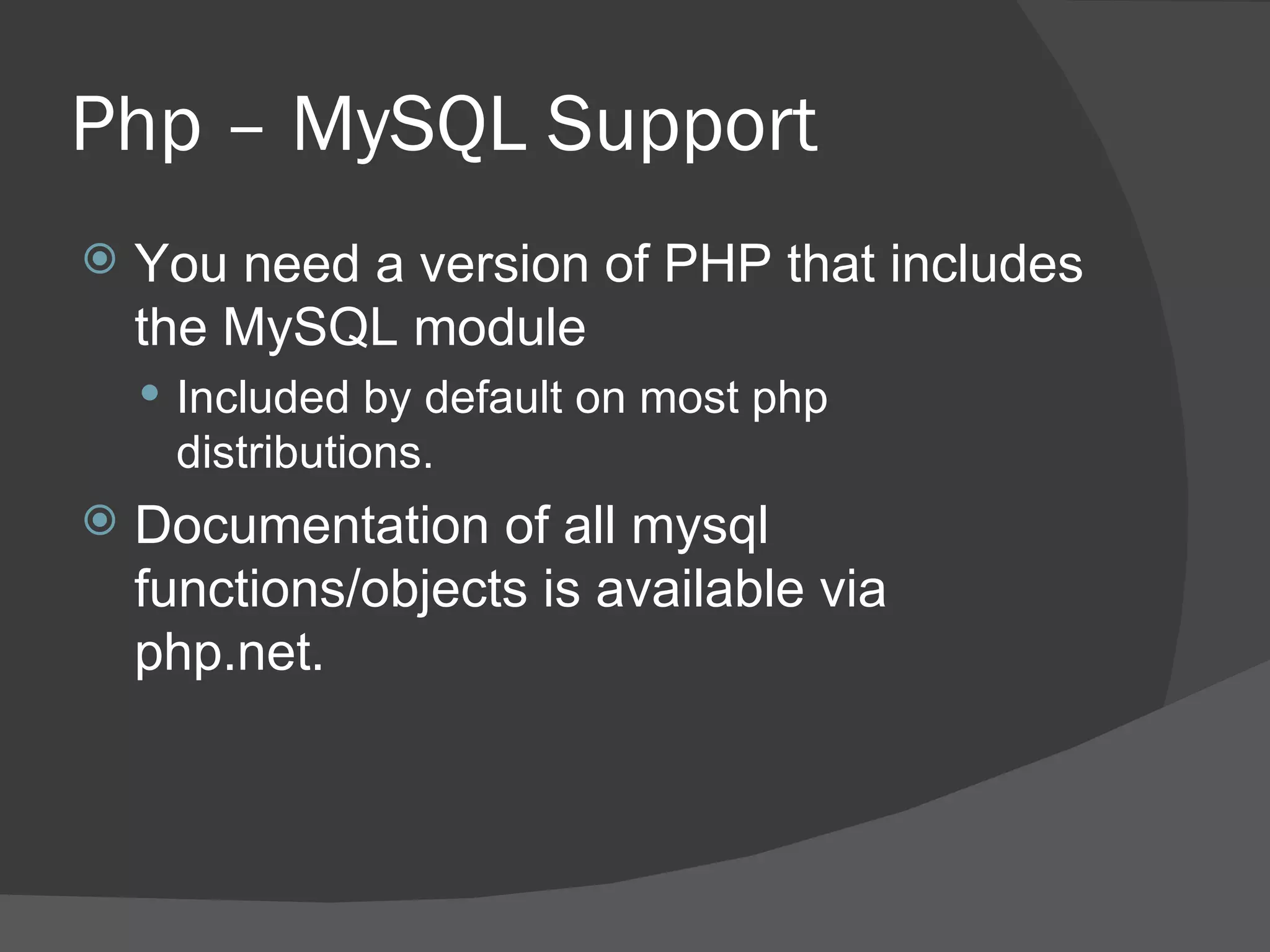 Php – MySQL Support You need a version of PHP that includes the MySQL module Included by default on most php distributions. Documentation of all mysql functions/objects is available via php.net. 