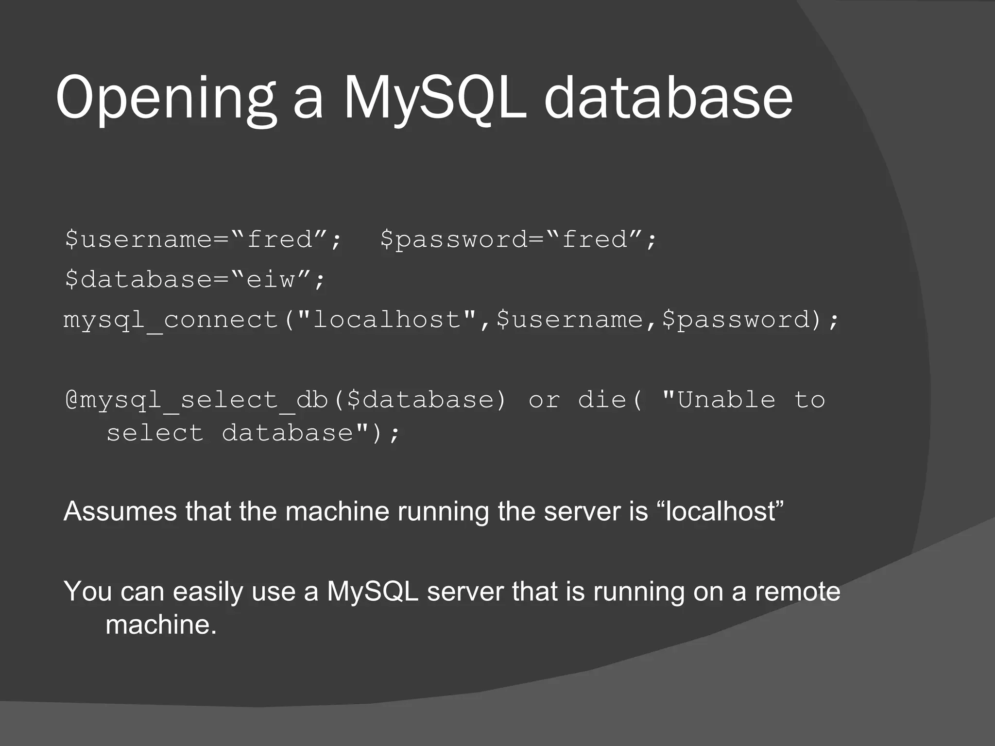 Opening a MySQL database $username=“fred”; $password=“fred”; $database=“eiw”; mysql_connect(&quot;localhost&quot;,$username,$password); @mysql_select_db($database) or die( &quot;Unable to select database&quot;); Assumes that the machine running the server is “localhost” You can easily use a MySQL server that is running on a remote machine. 