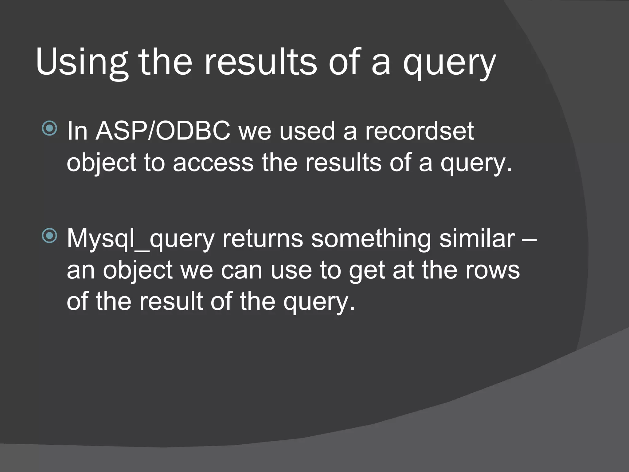 Using the results of a query In ASP/ODBC we used a recordset object to access the results of a query. Mysql_query returns something similar – an object we can use to get at the rows of the result of the query. 