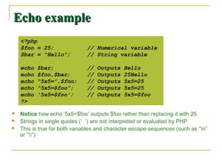 Echo example
    <?php
    $foo = 25;                 // Numerical variable
    $bar = “Hello”;            // String variable

    echo   $bar;               //   Outputs   Hello
    echo   $foo,$bar;          //   Outputs   25Hello
    echo   “5x5=”,$foo;        //   Outputs   5x5=25
    echo   “5x5=$foo”;         //   Outputs   5x5=25
    echo   ‘5x5=$foo’;         //   Outputs   5x5=$foo
    ?>

   Notice how echo ‘5x5=$foo’ outputs $foo rather than replacing it with 25
   Strings in single quotes (‘ ’) are not interpreted or evaluated by PHP
   This is true for both variables and character escape-sequences (such as “n”
    or “”)
 