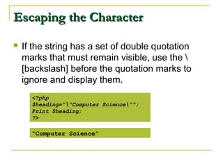 Escaping the Character

   If the string has a set of double quotation
    marks that must remain visible, use the 
    [backslash] before the quotation marks to
    ignore and display them.
      <?php
      $heading=“”Computer Science””;
      Print $heading;
      ?>

      “Computer Science”
 