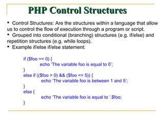 PHP Control Structures
 Control Structures: Are the structures within a language that allow
us to control the flow of execution through a program or script.
 Grouped into conditional (branching) structures (e.g. if/else) and
repetition structures (e.g. while loops).
 Example if/else if/else statement:

       if ($foo == 0) {
                 echo ‘The variable foo is equal to 0’;
       }
       else if (($foo > 0) && ($foo <= 5)) {
                  echo ‘The variable foo is between 1 and 5’;
       }
       else {
                  echo ‘The variable foo is equal to ‘.$foo;
       }
 