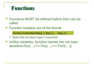 Functions
   Functions MUST be defined before then can be
    called
   Function headers are of the format
        function functionName($arg_1, $arg_2, …, $arg_n)
       Note that no return type is specified
   Unlike variables, function names are not case
    sensitive (foo(…) == Foo(…) == FoO(…))
 