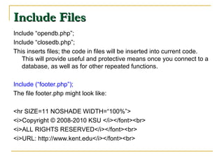 Include Files
Include “opendb.php”;
Include “closedb.php”;
This inserts files; the code in files will be inserted into current code.
   This will provide useful and protective means once you connect to a
   database, as well as for other repeated functions.

Include (“footer.php”);
The file footer.php might look like:

<hr SIZE=11 NOSHADE WIDTH=“100%”>
<i>Copyright © 2008-2010 KSU </i></font><br>
<i>ALL RIGHTS RESERVED</i></font><br>
<i>URL: http://www.kent.edu</i></font><br>
 