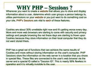 WHYcreate a website Sessionsstore and display
Whenever you want to
                     PHP – that allows you to ?
information about a user, determine which user groups a person belongs to,
utilize permissions on your website or you just want to do something cool on
your site, PHP's Sessions are vital to each of these features.


Cookies are about 30% unreliable right now and it's getting worse every day.
More and more web browsers are starting to come with security and privacy
settings and people browsing the net these days are starting to frown upon
Cookies because they store information on their local computer that they do
not want stored there.


PHP has a great set of functions that can achieve the same results of
Cookies and more without storing information on the user's computer. PHP
Sessions store the information on the web server in a location that you chose
in special files. These files are connected to the user's web browser via the
server and a special ID called a "Session ID". This is nearly 99% flawless in
operation and it is virtually invisible to the user.
 