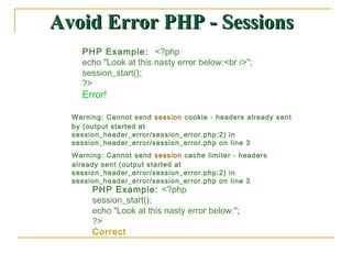Avoid Error PHP - Sessions
    PHP Example: <?php
    echo "Look at this nasty error below:<br />";
    session_start();
    ?>
    Error!

  Warning: Cannot send session cookie - headers already sent
  by (output started at
  session_header_error/session_error.php:2) in
  session_header_error/session_error.php on line 3
  Warning: Cannot send session cache limiter - headers
  already sent (output started at
  session_header_error/session_error.php:2) in
  session_header_error/session_error.php on line 3
       PHP Example: <?php
       session_start();
       echo "Look at this nasty error below:";
       ?>
       Correct
 
