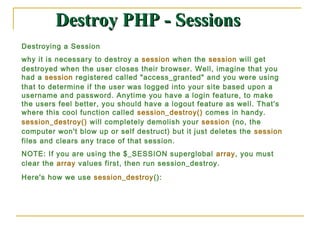 Destroy PHP - Sessions
Destroying a Session
why it is necessary to destroy a session when the session will get
destroyed when the user closes their browser. Well, imagine that you
had a session registered called "access_granted" and you were using
that to determine if the user was logged into your site based upon a
username and password. Anytime you have a login feature, to make
the users feel better, you should have a logout feature as well. That's
where this cool function called session_destroy() comes in handy.
session_destroy() will completely demolish your session (no, the
computer won't blow up or self destruct) but it just deletes the session
files and clears any trace of that session.
NOTE: If you are using the $_SESSION superglobal array, you must
clear the array values first, then run session_destroy.
Here's how we use session_destroy():
 