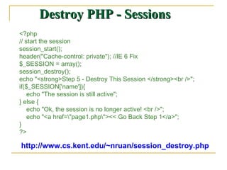 Destroy PHP - Sessions
<?php
// start the session
session_start();
header("Cache-control: private"); //IE 6 Fix
$_SESSION = array();
session_destroy();
echo "<strong>Step 5 - Destroy This Session </strong><br />";
if($_SESSION['name']){
    echo "The session is still active";
} else {
    echo "Ok, the session is no longer active! <br />";
    echo "<a href="page1.php"><< Go Back Step 1</a>";
}
?>

http://www.cs.kent.edu/~nruan/session_destroy.php
 