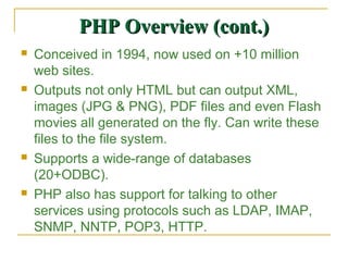 PHP Overview (cont.)
   Conceived in 1994, now used on +10 million
    web sites.
   Outputs not only HTML but can output XML,
    images (JPG & PNG), PDF files and even Flash
    movies all generated on the fly. Can write these
    files to the file system.
   Supports a wide-range of databases
    (20+ODBC).
   PHP also has support for talking to other
    services using protocols such as LDAP, IMAP,
    SNMP, NNTP, POP3, HTTP.
 