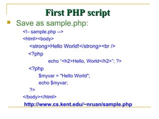 First PHP script
   Save as sample.php:
     <!– sample.php -->
     <html><body>
       <strong>Hello World!</strong><br />
       <?php
                echo “<h2>Hello, World</h2>”; ?>
       <?php
            $myvar = "Hello World";
            echo $myvar;
        ?>
     </body></html>
      http://www.cs.kent.edu/~nruan/sample.php
 