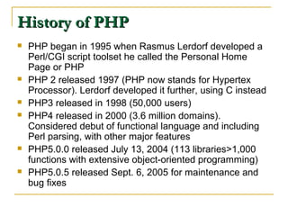 History of PHP
   PHP began in 1995 when Rasmus Lerdorf developed a
    Perl/CGI script toolset he called the Personal Home
    Page or PHP
   PHP 2 released 1997 (PHP now stands for Hypertex
    Processor). Lerdorf developed it further, using C instead
   PHP3 released in 1998 (50,000 users)
   PHP4 released in 2000 (3.6 million domains).
    Considered debut of functional language and including
    Perl parsing, with other major features
   PHP5.0.0 released July 13, 2004 (113 libraries>1,000
    functions with extensive object-oriented programming)
   PHP5.0.5 released Sept. 6, 2005 for maintenance and
    bug fixes
 