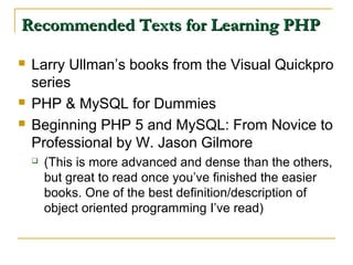 Recommended Texts for Learning PHP

   Larry Ullman’s books from the Visual Quickpro
    series
   PHP & MySQL for Dummies
   Beginning PHP 5 and MySQL: From Novice to
    Professional by W. Jason Gilmore
       (This is more advanced and dense than the others,
        but great to read once you’ve finished the easier
        books. One of the best definition/description of
        object oriented programming I’ve read)
 