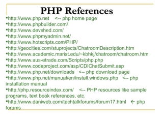 PHP References
http://www.php.net <-- php home page
http://www.phpbuilder.com/
http://www.devshed.com/
http://www.phpmyadmin.net/
http://www.hotscripts.com/PHP/
http://geocities.com/stuprojects/ChatroomDescription.htm
http://www.academic.marist.edu/~kbhkj/chatroom/chatroom.htm
http://www.aus-etrade.com/Scripts/php.php
http://www.codeproject.com/asp/CDIChatSubmit.asp
http://www.php.net/downloads <-- php download page
http://www.php.net/manual/en/install.windows.php <-- php
installation manual
http://php.resourceindex.com/ <-- PHP resources like sample
programs, text book references, etc.
http://www.daniweb.com/techtalkforums/forum17.html  php
forums
 