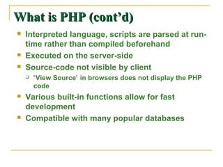What is PHP (cont’d)
   Interpreted language, scripts are parsed at run-
    time rather than compiled beforehand
   Executed on the server-side
   Source-code not visible by client
       ‘View Source’ in browsers does not display the PHP
        code
   Various built-in functions allow for fast
    development
   Compatible with many popular databases
 
