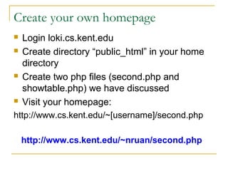 Create your own homepage
   Login loki.cs.kent.edu
   Create directory “public_html” in your home
    directory
   Create two php files (second.php and
    showtable.php) we have discussed
   Visit your homepage:
http://www.cs.kent.edu/~[username]/second.php

    http://www.cs.kent.edu/~nruan/second.php
 