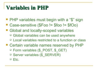 Variables in PHP
   PHP variables must begin with a “$” sign
   Case-sensitive ($Foo != $foo != $fOo)
   Global and locally-scoped variables
       Global variables can be used anywhere
       Local variables restricted to a function or class
   Certain variable names reserved by PHP
       Form variables ($_POST, $_GET)
       Server variables ($_SERVER)
       Etc.
 
