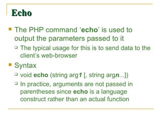 Echo
   The PHP command ‘echo’ is used to
    output the parameters passed to it
       The typical usage for this is to send data to the
        client’s web-browser
   Syntax
       void echo (string arg1 [, string argn...])
       In practice, arguments are not passed in
        parentheses since echo is a language
        construct rather than an actual function
 