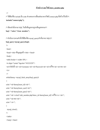 ตัวอย่าง Code ไฟล์ show_member.php
 <?
/* ใช้ฟังก์ชน include ดึง code ส่วนของการเชื่อมต่อมาจากไฟล์ connect.php ที่สร้างไว้แล้ว*/
            ั่
 include("connect.php");

/* เขียนคาสังภาษา SQL ในดึงข้อมูลจากฐานข้อมูลออกมา*/
            ่
$sql = "select * from member";

/* ดาเนินการตามคาสังใช้ฟังก์ชน mysql_query(คาสังภาษา SQL)*/
                      ่         ั              ่
$sql_query=mysql_query($sql);
 ?>
 <html>
 <head><title>ข้อมูลลูกค้า</title></head>
 <body>
 <table border=1 width=30% >
 <tr align="center" bgcolor="#CCCCFF">
 <td>ลาดับที่</td><td>Username</td><td>Password</td><td>แก้ไข</td><td>ลบ</td>
 </tr>
 <?
 while($array =mysql_fetch_array($sql_query))
 {
 echo "<td>$array[mem_id]</td>";
 echo "<td>$array[mem_user]</td>";
 echo "<td>$array[mem_pass]</td>";
 echo "<td><a href='edit_member.php?show_id=$array[mem_id]'>แก้ไข</a></td>";
 echo "<td>ลบ</td>";
 echo "</tr>";
 }
   mysql_close();
 ?>
 </table>
 </body></html>
 