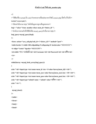 ตัวอย่าง Code ไฟล์ edit_member.php

<?
/* ใช้ฟังก์ชน include ดึง code ส่วนของการเชื่อมต่อมาจากไฟล์ connect.php ที่สร้างไว้แล้ว*/
            ั่
include("connect.php");
/* เขียนคาสังภาษา SQL ในดึงข้อมูลจากฐานข้อมูลออกมา*/
            ่
$sql = "select * from member where mem_id ='$show_id' ";
/* ดาเนินการตามคาสังใช้ฟังก์ชน mysql_query(คาสังภาษา SQL)*/
                     ่       ั                 ่
$sql_query=mysql_query($sql);
?>
<form action="save_edit.php?edit_id=<?=$show_id?>" method="post">
<table border=1 width=100 cellpadding=5 cellspacing=0 bordercolor="#CCCCCC">
<tr align="center" bgcolor="#CCCCFF">
<td width="5%">ลาดับที</td><td>Username</td><td>Password</td><td>แก้ไข</td>
                         ่
</tr>
<?
while($array =mysql_fetch_array($sql_query))
{
echo "<td><input type =text name=mem_id size = 8 value=$array[mem_id]></td>";
echo "<td><input type =text name=mem_user value=$array[mem_user] size = 10></td>";
echo "<td><input type =text name=mem_pass value=$array[mem_pass] size = 10></td>";
echo "<td><input type='submit' name = 'submit' value='แก้ไข'></td>";
echo "</tr>";
}
  mysql_close();
?>
</table>
</form>
</body>
</html>
 